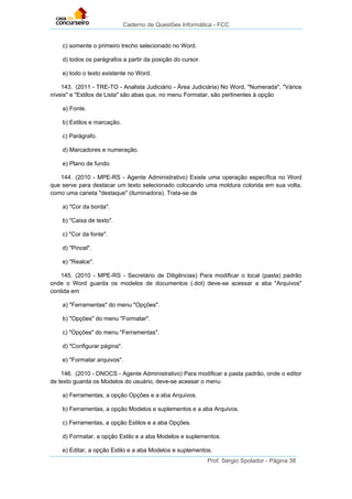 Caderno de Questões Informática - FCC
Prof. Sérgio Spolador - Página 38
c) somente o primeiro trecho selecionado no Word.
d) todos os parágrafos a partir da posição do cursor.
e) todo o texto existente no Word.
143. (2011 - TRE-TO - Analista Judiciário - Área Judiciária) No Word, "Numerada", "Vários
níveis" e "Estilos de Lista" são abas que, no menu Formatar, são pertinentes à opção
a) Fonte.
b) Estilos e marcação.
c) Parágrafo.
d) Marcadores e numeração.
e) Plano de fundo.
144. (2010 - MPE-RS - Agente Administrativo) Existe uma operação específica no Word
que serve para destacar um texto selecionado colocando uma moldura colorida em sua volta,
como uma caneta "destaque" (iluminadora). Trata-se de
a) "Cor da borda".
b) "Caixa de texto".
c) "Cor da fonte".
d) "Pincel".
e) "Realce".
145. (2010 - MPE-RS - Secretário de Diligências) Para modificar o local (pasta) padrão
onde o Word guarda os modelos de documentos (.dot) deve-se acessar a aba "Arquivos"
contida em
a) "Ferramentas" do menu "Opções".
b) "Opções" do menu "Formatar".
c) "Opções" do menu "Ferramentas".
d) "Configurar página".
e) "Formatar arquivos".
146. (2010 - DNOCS - Agente Administrativo) Para modificar a pasta padrão, onde o editor
de texto guarda os Modelos do usuário, deve-se acessar o menu
a) Ferramentas, a opção Opções e a aba Arquivos.
b) Ferramentas, a opção Modelos e suplementos e a aba Arquivos.
c) Ferramentas, a opção Estilos e a aba Opções.
d) Formatar, a opção Estilo e a aba Modelos e suplementos.
e) Editar, a opção Estilo e a aba Modelos e suplementos.
 