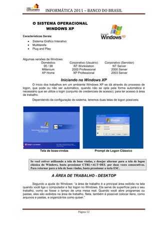 INFORMÁTICA 2011 – BANCO DO BRASIL
Página 12
O SISTEMA OPERACIONAL
WINDOWS XP
Características Gerais:
• Sistema Gráfico Interativo
• Multitarefa
• Plug and Play
Algumas versões de Windows:
Doméstico Corporativo (Usuário) Corporativo (Servidor)
95 / 98 NT Workstation NT Server
Millenium 2000 Professional 2000 Server
XP Home XP Professional 2003 Server
Iniciando no Windows XP
O inicio dos trabalhos em um ambiente Windows XP se dá através do processo de
logon, que pode ou não ser automático, quando não se opta pela forma automática é
necessário que se utilize o login (conjunto de credenciais de acesso), para ter acesso à área
de trabalho.
Dependendo da configuração do sistema, teremos duas telas de logon possíveis:
Tela de boas-vindas Prompt de Logon Clássico
Se você estiver utilizando a tela de boas vindas, e desejar alternar para a tela de logon
clássica do Windows, basta pressionar CTRL+ALT+DEL por duas vezes consecutivas.
Para retornar para a tela de boas vindas, basta pressionar a tecla ESC.
A ÁREA DE TRABALHO - DESKTOP
Segundo a ajuda do Windows: “a área de trabalho é a principal área exibida na tela
quando você liga o computador e faz logon no Windows. Ela serve de superfície para o seu
trabalho, como se fosse o tampo de uma mesa real. Quando você abre programas ou
pastas, eles são exibidos na área de trabalho. Nela, também é possível colocar itens, como
arquivos e pastas, e organizá-los como quiser.”
 