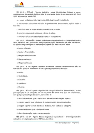 Caderno de Questões Informática - FCC
Prof. Sérgio Spolador - Página 40
151. (2010 - TRE-AC - Técnico Judiciário - Área Administrativa) Estando o cursor
posicionado na última célula da última linha de uma tabela, dentro de um documento MS Word
2003, ao pressionar a tecla TAB
a) o cursor será posicionado na primeira célula da primeira linha da tabela.
b) o cursor será posicionado no início da primeira linha, do documento, após a tabela e
fora dela.
c) uma nova linha de tabela será adicionada no final da tabela.
d) uma nova coluna será adicionada à direita da tabela.
e) uma nova célula será adicionada à direita, no final da tabela.
152. (2010 - BAHIAGÁS - Analista de Processos Organizacionais – Contabilidade) O MS
Word, na versão 2003, possui uma configuração de página pré-definida que pode ser alterada,
na opção Configurar Página do menu Arquivo, apenas por meio das guias Papel,
a) Layout e Recuos.
b) Layout e Propriedades.
c) Margens e Propriedades.
d) Margens e Layout.
e) Margens e Recuos.
153. (2010 - AL-SP - Agente Legislativo de Serviços Técnicos e Administrativos) NÃO se
trata de uma opção de alinhamento da tabulação de parágrafos no MS Word:
a) Direito.
b) Centralizado.
c) Esquerdo.
d) Justificado.
e) Decimal.
154. (2010 - AL-SP - Agente Legislativo de Serviços Técnicos e Administrativos) A área
para aplicação de um cabeçalho em um documento MS Word deve levar em consideração,
sem qualquer pré-definição de valores, as medidas da
a) altura do cabeçalho igual à distância da borda somada à margem superior.
b) margem superior igual à distância da borda somada à altura do cabeçalho.
c) margem superior somada à distância da borda, mais a altura do cabeçalho.
d) distância da borda igual à margem superior.
e) altura do cabeçalho igual à margem superior.
155. (2010 - AL-SP - Agente Técnico Legislativo Especializado – Enfermagem) Sobre
cabeçalhos e rodapés aplicados no MS Word, considere:
 