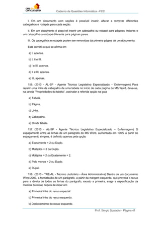 Caderno de Questões Informática - FCC
Prof. Sérgio Spolador - Página 41
I. Em um documento com seções é possível inserir, alterar e remover diferentes
cabeçalhos e rodapés para cada seção.
II. Em um documento é possível inserir um cabeçalho ou rodapé para páginas ímpares e
um cabeçalho ou rodapé diferente para páginas pares.
III. Os cabeçalhos e rodapés podem ser removidos da primeira página de um documento.
Está correto o que se afirma em
a) I, apenas.
b) I, II e III.
c) I e III, apenas.
d) II e III, apenas.
e) III, apenas.
156. (2010 - AL-SP - Agente Técnico Legislativo Especializado – Enfermagem) Para
repetir uma linha de cabeçalho de uma tabela no início de cada página do MS Word, deve-se,
na janela "Propriedades da tabela", assinalar a referida opção na guia
a) Tabela.
b) Página.
c) Linha.
d) Cabeçalho.
e) Dividir tabela.
157. (2010 - AL-SP - Agente Técnico Legislativo Especializado – Enfermagem) O
espaçamento entre as linhas de um parágrafo do MS Word, aumentado em 100% a partir do
espaçamento simples, é definido apenas pela opção
a) Exatamente = 2 ou Duplo.
b) Múltiplos = 2 ou Duplo.
c) Múltiplos = 2 ou Exatamente = 2.
d) Pelo menos = 2 ou Duplo.
e) Duplo.
158. (2010 - TRE-AL - Técnico Judiciário - Área Administrativa) Dentro de um documento
Word 2003, a formatação de um parágrafo, a partir da margem esquerda, que provoca o recuo
para a direita de todas as linhas do parágrafo, exceto a primeira, exige a especificação da
medida do recuo depois de clicar em
a) Primeira linha do recuo especial.
b) Primeira linha do recuo esquerdo.
c) Deslocamento do recuo esquerdo.
 