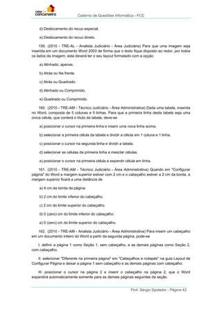 Caderno de Questões Informática - FCC
Prof. Sérgio Spolador - Página 42
d) Deslocamento do recuo especial.
e) Deslocamento do recuo direito.
159. (2010 - TRE-AL - Analista Judiciário - Área Judiciária) Para que uma imagem seja
inserida em um documento Word 2003 de forma que o texto fique disposto ao redor, por todos
os lados da imagem, esta deverá ter o seu layout formatado com a opção
a) Alinhado, apenas.
b) Atrás ou Na frente.
c) Atrás ou Quadrado.
d) Alinhado ou Comprimido.
e) Quadrado ou Comprimido.
160. (2010 - TRE-AM - Técnico Judiciário - Área Administrativa) Dada uma tabela, inserida
no Word, composta de 5 colunas e 5 linhas. Para que a primeira linha desta tabela seja uma
única célula, que conterá o título da tabela, deve-se
a) posicionar o cursor na primeira linha e inserir uma nova linha acima.
b) selecionar a primeira célula da tabela e dividir a célula em 1 coluna e 1 linha.
c) posicionar o cursor na segunda linha e dividir a tabela.
d) selecionar as células da primeira linha e mesclar células.
e) posicionar o cursor na primeira célula e expandir célula em linha.
161. (2010 - TRE-AM - Técnico Judiciário - Área Administrativa) Quando em "Configurar
página" do Word a margem superior estiver com 2 cm e o cabeçalho estiver a 2 cm da borda, a
margem superior ficará a uma distância de
a) 4 cm da borda da página.
b) 2 cm do limite inferior do cabeçalho.
c) 2 cm do limite superior do cabeçalho.
d) 0 (zero) cm do limite inferior do cabeçalho.
e) 0 (zero) cm do limite superior do cabeçalho.
162. (2010 - TRE-AM - Analista Judiciário - Área Administrativa) Para inserir um cabeçalho
em um documento inteiro do Word a partir da segunda página, pode-se
I. definir a página 1 como Seção 1, sem cabeçalho, e as demais páginas como Seção 2,
com cabeçalho.
II. selecionar "Diferente na primeira página" em "Cabeçalhos e rodapés" na guia Layout de
Configurar Página e deixar a página 1 sem cabeçalho e as demais páginas com cabeçalho.
III. posicionar o cursor na página 2 e inserir o cabeçalho na página 2, que o Word
expandirá automaticamente somente para as demais páginas seguintes da seção.
 
