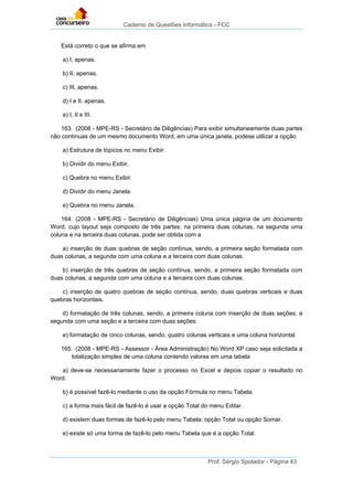 Caderno de Questões Informática - FCC
Prof. Sérgio Spolador - Página 43
Está correto o que se afirma em
a) I, apenas.
b) II, apenas.
c) III, apenas.
d) I e II, apenas.
e) I, II e III.
163. (2008 - MPE-RS - Secretário de Diligências) Para exibir simultaneamente duas partes
não contínuas de um mesmo documento Word, em uma única janela, podese utilizar a opção
a) Estrutura de tópicos no menu Exibir.
b) Dividir do menu Exibir.
c) Quebra no menu Exibir.
d) Dividir do menu Janela.
e) Quebra no menu Janela.
164. (2008 - MPE-RS - Secretário de Diligências) Uma única página de um documento
Word, cujo layout seja composto de três partes: na primeira duas colunas, na segunda uma
coluna e na terceira duas colunas, pode ser obtida com a
a) inserção de duas quebras de seção contínua, sendo, a primeira seção formatada com
duas colunas, a segunda com uma coluna e a terceira com duas colunas.
b) inserção de três quebras de seção contínua, sendo, a primeira seção formatada com
duas colunas, a segunda com uma coluna e a terceira com duas colunas.
c) inserção de quatro quebras de seção contínua, sendo, duas quebras verticais e duas
quebras horizontais.
d) formatação de três colunas, sendo, a primeira coluna com inserção de duas seções, a
segunda com uma seção e a terceira com duas seções.
e) formatação de cinco colunas, sendo, quatro colunas verticais e uma coluna horizontal.
165. (2008 - MPE-RS - Assessor - Área Administração) No Word XP caso seja solicitada a
totalização simples de uma coluna contendo valores em uma tabela
a) deve-se necessariamente fazer o processo no Excel e depois copiar o resultado no
Word.
b) é possível fazê-lo mediante o uso da opção Fórmula no menu Tabela.
c) a forma mais fácil de fazê-lo é usar a opção Total do menu Editar.
d) existem duas formas de fazê-lo pelo menu Tabela: opção Total ou opção Somar.
e) existe só uma forma de fazê-lo pelo menu Tabela que é a opção Total.
 