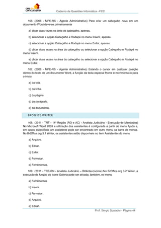 Caderno de Questões Informática - FCC
Prof. Sérgio Spolador - Página 44
166. (2008 - MPE-RS - Agente Administrativo) Para criar um cabeçalho novo em um
documento Word deve-se primeiramente
a) clicar duas vezes na área do cabeçalho, apenas.
b) selecionar a opção Cabeçalho e Rodapé no menu Inserir, apenas.
c) selecionar a opção Cabeçalho e Rodapé no menu Exibir, apenas.
d) clicar duas vezes na área do cabeçalho ou selecionar a opção Cabeçalho e Rodapé no
menu Inserir.
e) clicar duas vezes na área do cabeçalho ou selecionar a opção Cabeçalho e Rodapé no
menu Exibir.
167. (2008 - MPE-RS - Agente Administrativo) Estando o cursor em qualquer posição
dentro do texto de um documento Word, a função da tecla especial Home é movimentá-lo para
o início
a) da tela.
b) da linha.
c) da página.
d) do parágrafo.
e) do documento.
BROFFICE WRITER
168. (2011 - TRT - 14ª Região (RO e AC) - Analista Judiciário - Execução de Mandados)
No Microsoft Word 2003 a utilização dos assistentes é configurada a partir do menu Ajuda e,
em casos específicos um assistente pode ser encontrado em outro menu da barra de menus.
No BrOffice.org 3.1 Writer, os assistentes estão disponíveis no item Assistentes do menu
a) Arquivo.
b) Editar.
c) Exibir.
d) Formatar.
e) Ferramentas.
169. (2011 - TRE-RN - Analista Judiciário – Biblioteconomia) No BrOffice.org 3.2 Writer, a
execução da função do ícone Galeria pode ser ativada, também, no menu
a) Ferramentas
b) Inserir.
c) Formatar.
d) Arquivo.
e) Editar.
 