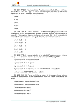 Caderno de Questões Informática - FCC
Prof. Sérgio Spolador - Página 45
170. (2011 - TRE-RN - Técnico Judiciário - Área Administrativa) No BrOffice.org 3.2 Writer,
o menu Arquivo conta com a opção de exportar diretamente para um formato especificamente
identificado. Tal opção é identificada por Exportar como
a) DOC...
b) XLS...
c) WRI...
d) SWF...
e) PDF...
171. (2011 - TRE-TO - Técnico Judiciário - Área Administrativa) No processador de texto
do Microsoft Office o texto selecionado pode ser sublinhado utilizando simultaneamente as
teclas Crtl + S e negritado utilizando simultaneamente as teclas Crtl + N. No processador de
texto do BrOffice o mesmo efeito é conseguido utilizando, respectivamente, as teclas
a) Crtl + S e Crtl + N
b) Crtl + S e Crtl + B
c) Crtl + U e Crtl + B
d) Crtl + U e Crtl + N
e) Crtl + _ e Crtl + -
172. (2010 - TRE-AC - Analista Judiciário - Área Judiciária) Para alternar entre o modo de
inserção e o modo de sobrescrever textos em um documento no BrOffice.org Writer
a) pressione a tecla Insert ou a tecla Scroll.
b) pressione a tecla Insert, apenas.
c) pressione a tecla Scroll, apenas.
d) pressione a tecla Insert ou clique na área INSER/SOBRE da barra de Status.
e) clique na área INSER/SOBRE da barra de Status.
173. (2010 - MPE-RN - Agente Administrativo) A barra de fórmulas permite criar e inserir
cálculos em um documento de texto do BrOffice.org Writer 3.0. A barra Fórmula pode ser
ativada
a) selecionando-a apenas pelo menu Exibir.
b) selecionando-a apenas pelo menu Inserir.
c) pressionando-se a tecla F2.
d) pressionando-se a tecla F3.
e) pressionando-se a tecla F5.
 