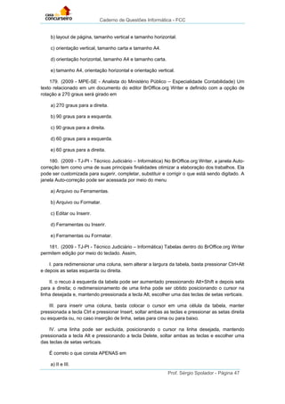 Caderno de Questões Informática - FCC
Prof. Sérgio Spolador - Página 47
b) layout de página, tamanho vertical e tamanho horizontal.
c) orientação vertical, tamanho carta e tamanho A4.
d) orientação horizontal, tamanho A4 e tamanho carta.
e) tamanho A4, orientação horizontal e orientação vertical.
179. (2009 - MPE-SE - Analista do Ministério Público – Especialidade Contabilidade) Um
texto relacionado em um documento do editor BrOffice.org Writer e definido com a opção de
rotação a 270 graus será girado em
a) 270 graus para a direita.
b) 90 graus para a esquerda.
c) 90 graus para a direita.
d) 60 graus para a esquerda.
e) 60 graus para a direita.
180. (2009 - TJ-PI - Técnico Judiciário – Informática) No BrOffice.org Writer, a janela Auto-
correção tem como uma de suas principais finalidades otimizar a elaboração dos trabalhos. Ela
pode ser customizada para sugerir, completar, substituir e corrigir o que está sendo digitado. A
janela Auto-correção pode ser acessada por meio do menu
a) Arquivo ou Ferramentas.
b) Arquivo ou Formatar.
c) Editar ou Inserir.
d) Ferramentas ou Inserir.
e) Ferramentas ou Formatar.
181. (2009 - TJ-PI - Técnico Judiciário – Informática) Tabelas dentro do BrOffice.org Writer
permitem edição por meio do teclado. Assim,
I. para redimensionar uma coluna, sem alterar a largura da tabela, basta pressionar Ctrl+Alt
e depois as setas esquerda ou direita.
II. o recuo à esquerda da tabela pode ser aumentado pressionando Alt+Shift e depois seta
para a direita; o redimensionamento de uma linha pode ser obtido posicionando o cursor na
linha desejada e, mantendo pressionada a tecla Alt, escolher uma das teclas de setas verticais.
III. para inserir uma coluna, basta colocar o cursor em uma célula da tabela, manter
pressionada a tecla Ctrl e pressionar Insert, soltar ambas as teclas e pressionar as setas direita
ou esquerda ou, no caso inserção de linha, setas para cima ou para baixo.
IV. uma linha pode ser excluída, posicionando o cursor na linha desejada, mantendo
pressionada a tecla Alt e pressionando a tecla Delete, soltar ambas as teclas e escolher uma
das teclas de setas verticais.
É correto o que consta APENAS em
a) II e III.
 