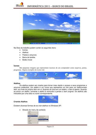 INFORMÁTICA 2011 – BANCO DO BRASIL
Página 13
Na Área de trabalho podem conter os seguintes itens:
• Ícones
• Atalhos
• Pastas e arquivos
• Barra de tarefas
• Botão iniciar
Ícones
São pequenas imagens que representam recursos de um computador como arquivos, pastas,
programas. Alguns exemplos de ícones são:
Atalhos
Os atalhos podem ser criados para tornar mais rápido o acesso a seus programas e
arquivos preferidos. Um atalho é um ícone que representa um link para um determinado
item, ao invés do próprio item em si. Quando se clica em um atalho, o item é aberto. Quando
se exclui um atalho, somente o atalho é removido e jamais o ítem original. Os atalhos são
indicados por uma seta no ícone correspondente.
Criando Atalhos
Existem diversas formas de se criar atalhos no Windows XP:
• Através do menu de contexto
 