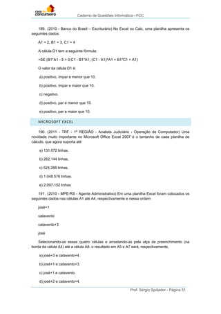 Caderno de Questões Informática - FCC
Prof. Sérgio Spolador - Página 51
189. (2010 - Banco do Brasil – Escriturário) No Excel ou Calc, uma planilha apresenta os
seguintes dados:
A1 = 2, B1 = 3, C1 = 4
A célula D1 tem a seguinte fórmula:
=SE (B1*A1 - 5 > 0;C1 - B1*A1; (C1 - A1)^A1 + B1*C1 + A1)
O valor da célula D1 é:
a) positivo, ímpar e menor que 10.
b) positivo, ímpar e maior que 10.
c) negativo.
d) positivo, par e menor que 10.
e) positivo, par e maior que 10.
MICROSOFT EXCEL
190. (2011 - TRF - 1ª REGIÃO - Analista Judiciário - Operação de Computador) Uma
novidade muito importante no Microsoft Office Excel 2007 é o tamanho de cada planilha de
cálculo, que agora suporta até
a) 131.072 linhas.
b) 262.144 linhas.
c) 524.288 linhas.
d) 1.048.576 linhas.
e) 2.097.152 linhas
191. (2010 - MPE-RS - Agente Administrativo) Em uma planilha Excel foram colocados os
seguintes dados nas células A1 até A4, respectivamente e nessa ordem:
josé+1
catavento
catavento+3
josé
Selecionando-se essas quatro células e arrastando-as pela alça de preenchimento (na
borda da célula A4) até a célula A8, o resultado em A5 e A7 será, respectivamente,
a) josé+3 e catavento+4.
b) josé+1 e catavento+3.
c) josé+1 e catavento.
d) josé+2 e catavento+4.
 