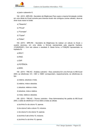 Caderno de Questões Informática - FCC
Prof. Sérgio Spolador - Página 52
e) josé e catavento+3.
192. (2010 - MPE-RS - Secretário de Diligências) Para copiar a mesma formatação contida
em uma célula do Excel corrente para diversos locais não contíguos (outras células), deve-se
clicar duas vezes no botão
a) "Desenho".
b) "Pincel".
c) "Formatar".
d) "Copiar".
e) "Editar".
193. (2010 - MPE-RS - Secretário de Diligências) Ao realizar um cálculo no Excel, o
usuário escreveu, em uma célula, a fórmula representada pela seguinte hipótese:
=FUNÇÃO(81). Com isto obteve o resultado 9. Desta forma, a FUNÇÃO representada na
hipótese foi
a) MULT.
b) RAIZ.
c) EXP.
d) POTÊNCIA.
e) MOD.
194. (2010 - TRE-AC - Analista Judiciário - Área Judiciária) Em uma fórmula no MS Excel
2003, as referências =A1, =A$1 e =$A$1 correspondem, respectivamente, às referências do
tipo
a) relativa, absoluta e mista.
b) relativa, mista e absoluta.
c) absoluta, relativa e mista.
d) absoluta, mista e relativa.
e) mista, relativa e absoluta.
195. (2010 - TRE-AC - Técnico Judiciário - Área Administrativa) No padrão do MS Excel
2003, o estilo de referência 5:10 se refere a todas as células
a) da linha 5 e da coluna 10, apenas.
b) da coluna 5 até a coluna 10, inclusive.
c) da coluna 5 e da coluna 10, apenas.
d) da linha 5 até a linha 10, inclusive.
e) da linha 5 e da linha 10, apenas.
 