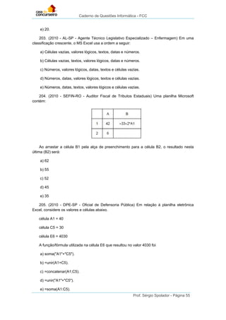 Caderno de Questões Informática - FCC
Prof. Sérgio Spolador - Página 55
e) 20.
203. (2010 - AL-SP - Agente Técnico Legislativo Especializado – Enfermagem) Em uma
classificação crescente, o MS Excel usa a ordem a seguir:
a) Células vazias, valores lógicos, textos, datas e números.
b) Células vazias, textos, valores lógicos, datas e números.
c) Números, valores lógicos, datas, textos e células vazias.
d) Números, datas, valores lógicos, textos e células vazias.
e) Números, datas, textos, valores lógicos e células vazias.
204. (2010 - SEFIN-RO - Auditor Fiscal de Tributos Estaduais) Uma planilha Microsoft
contém:
Ao arrastar a célula B1 pela alça de preenchimento para a célula B2, o resultado nesta
última (B2) será:
a) 62
b) 55
c) 52
d) 45
e) 35
205. (2010 - DPE-SP - Oficial de Defensoria Pública) Em relação à planilha eletrônica
Excel, considere os valores e células abaixo.
célula A1 = 40
célula C5 = 30
célula E6 = 4030
A função/fórmula utilizada na célula E6 que resultou no valor 4030 foi
a) soma("A1"+"C5").
b) =unir(A1+C5).
c) =concatenar(A1;C5).
d) =unir("A1"+"C5").
e) =soma(A1:C5).
 