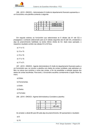 Caderno de Questões Informática - FCC
Prof. Sérgio Spolador - Página 56
206. (2010 - DNOCS – Administrador) O chefe do departamento financeiro apresentou a
um funcionário uma planilha contendo o seguinte:
Em seguida solicitou ao funcionário que selecionasse as 6 células (de A1 até C2) e
propagasse o conteúdo selecionado para as 6 células seguintes (de A3 até C4), arrastando a
alça de preenchimento habilitada na borda inferior direita de C2. Após essa operação, o
respectivo resultado contido nas células C3 e C4 ficou
a) 11 e 13.
b) 13 e 15.
c) 15 e 19.
d) 17 e 19.
e) 17 e 21.
207. (2010 - DNOCS - Agente Administrativo) O chefe do departamento financeiro pediu a
um funcionário que, ao concluir a planilha com dados de contas contábeis, este aplicasse um
filtro na coluna que continha o nome das contas, a fim de possibilitar a exibição apenas dos
dados de contas escolhidas. Para tanto, o funcionário escolheu corretamente a opção Filtrar do
menu
a) Editar.
b) Ferramentas.
c) Exibir.
d) Dados.
e) Formatar.
208. (2010 - DNOCS - Agente Administrativo) Considere a planilha:
Ao arrastar a célula B2 para B3 pela alça de preenchimento, B3 apresentará o resultado:
a) 6.
b) 10.
 