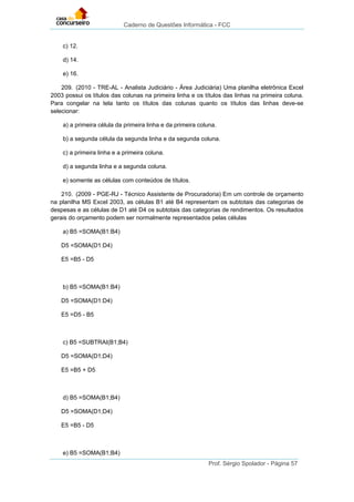 Caderno de Questões Informática - FCC
Prof. Sérgio Spolador - Página 57
c) 12.
d) 14.
e) 16.
209. (2010 - TRE-AL - Analista Judiciário - Área Judiciária) Uma planilha eletrônica Excel
2003 possui os títulos das colunas na primeira linha e os títulos das linhas na primeira coluna.
Para congelar na tela tanto os títulos das colunas quanto os títulos das linhas deve-se
selecionar:
a) a primeira célula da primeira linha e da primeira coluna.
b) a segunda célula da segunda linha e da segunda coluna.
c) a primeira linha e a primeira coluna.
d) a segunda linha e a segunda coluna.
e) somente as células com conteúdos de títulos.
210. (2009 - PGE-RJ - Técnico Assistente de Procuradoria) Em um controle de orçamento
na planilha MS Excel 2003, as células B1 até B4 representam os subtotais das categorias de
despesas e as células de D1 até D4 os subtotais das categorias de rendimentos. Os resultados
gerais do orçamento podem ser normalmente representados pelas células
a) B5 =SOMA(B1:B4)
D5 =SOMA(D1:D4)
E5 =B5 - D5
b) B5 =SOMA(B1:B4)
D5 =SOMA(D1:D4)
E5 =D5 - B5
c) B5 =SUBTRAI(B1;B4)
D5 =SOMA(D1;D4)
E5 =B5 + D5
d) B5 =SOMA(B1;B4)
D5 =SOMA(D1;D4)
E5 =B5 - D5
e) B5 =SOMA(B1;B4)
 