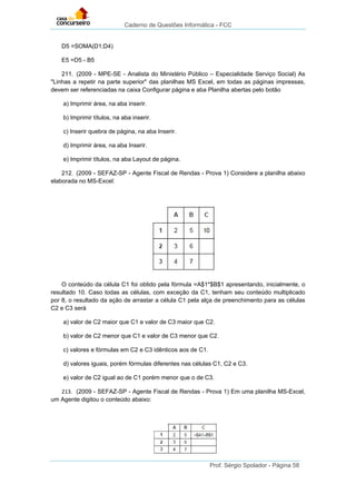 Caderno de Questões Informática - FCC
Prof. Sérgio Spolador - Página 58
D5 =SOMA(D1;D4)
E5 =D5 - B5
211. (2009 - MPE-SE - Analista do Ministério Público – Especialidade Serviço Social) As
"Linhas a repetir na parte superior" das planilhas MS Excel, em todas as páginas impressas,
devem ser referenciadas na caixa Configurar página e aba Planilha abertas pelo botão
a) Imprimir área, na aba inserir.
b) Imprimir títulos, na aba inserir.
c) Inserir quebra de página, na aba Inserir.
d) Imprimir área, na aba Inserir.
e) Imprimir títulos, na aba Layout de página.
212. (2009 - SEFAZ-SP - Agente Fiscal de Rendas - Prova 1) Considere a planilha abaixo
elaborada no MS-Excel:
O conteúdo da célula C1 foi obtido pela fórmula =A$1*$B$1 apresentando, inicialmente, o
resultado 10. Caso todas as células, com exceção da C1, tenham seu conteúdo multiplicado
por 8, o resultado da ação de arrastar a célula C1 pela alça de preenchimento para as células
C2 e C3 será
a) valor de C2 maior que C1 e valor de C3 maior que C2.
b) valor de C2 menor que C1 e valor de C3 menor que C2.
c) valores e fórmulas em C2 e C3 idênticos aos de C1.
d) valores iguais, porém fórmulas diferentes nas células C1, C2 e C3.
e) valor de C2 igual ao de C1 porém menor que o de C3.
213. (2009 - SEFAZ-SP - Agente Fiscal de Rendas - Prova 1) Em uma planilha MS-Excel,
um Agente digitou o conteúdo abaixo:
 