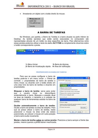 INFORMÁTICA 2011 – BANCO DO BRASIL
Página 14
• Arrastando um objeto com o botão direito do mouse.
A BARRA DE TAREFAS
No Windows, por padrão, a Barra de Tarefas é a barra situada na parte inferior do
Desktop. As tarefas (janelas) que estão sendo executadas no computador são
representadas através de um botão na área específica da barra. Para alternarmos entre
essas janelas podemos utilizar a tecla de atalho ALT+TAB ou simplesmente clicarmos sobre
o botão correspondente a janela.
1- Menu Iniciar 3- Barra de idiomas
2- Barra de inicialização rápida 4- Área de notificação
PROPRIEDADES DA BARRA DE TAREFAS
Para que se possa configurar a barra de
tarefas pode-se ir em menu iniciar ⇒ Painel de
controle ⇒ propriedades da barra de tarefas e
menu iniciar, ou clicando com o botão direito em
uma área livre da barra de tarefas e clicando em
propriedades.
Bloquear a barra de tarefas: serve para evitar
que o usuário mova ou desconfigure
acidentalmente a barra. Bloqueia a posição atual
na área de trabalho, o tamanho e a posição de
qualquer barra de ferramentas exibida na barra de
tarefas.
Ocultar automaticamente a barra de tarefas:
Oculta a barra de tarefas na área de trabalho. Para
que se possa utilizar a barra de tarefas, basta
posicionar o mouse na área onde ela estara
posicionada, ao colocar o mouse em outra posição
a barra será oculta novamente.
Manter a barra de tarefas sobre as outras janelas: Posiciona a barra sempre a frente das
janelas, mesmo quando a janela estiver maximizada.
 