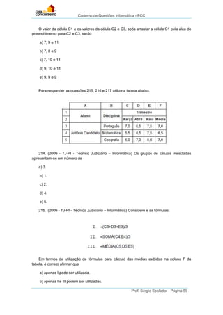 Caderno de Questões Informática - FCC
Prof. Sérgio Spolador - Página 59
O valor da célula C1 e os valores da célula C2 e C3, após arrastar a célula C1 pela alça de
preenchimento para C2 e C3, serão
a) 7, 9 e 11
b) 7, 8 e 9
c) 7, 10 e 11
d) 9, 10 e 11
e) 9, 9 e 9
Para responder as questões 215, 216 e 217 utilize a tabela abaixo.
214. (2009 - TJ-PI - Técnico Judiciário – Informática) Os grupos de células mescladas
apresentam-se em número de
a) 3.
b) 1.
c) 2.
d) 4.
e) 5.
215. (2009 - TJ-PI - Técnico Judiciário – Informática) Considere e as fórmulas:
Em termos de utilização de fórmulas para cálculo das médias exibidas na coluna F da
tabela, é correto afirmar que
a) apenas I pode ser utilizada.
b) apenas I e III podem ser utilizadas.
 