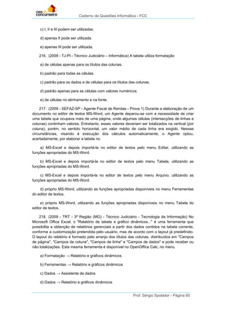 Caderno de Questões Informática - FCC
Prof. Sérgio Spolador - Página 60
c) I, II e III podem ser utilizadas.
d) apenas II pode ser utilizada.
e) apenas III pode ser utilizada.
216. (2009 - TJ-PI - Técnico Judiciário – Informática) A tabela utiliza formatação
a) de células apenas para os títulos das colunas.
b) padrão para todas as células.
c) padrão para os dados e de células para os títulos das colunas.
d) padrão apenas para as células com valores numéricos.
e) de células no alinhamento e na fonte.
217. (2009 - SEFAZ-SP - Agente Fiscal de Rendas - Prova 1) Durante a elaboração de um
documento no editor de textos MS-Word, um Agente deparou-se com a necessidade de criar
uma tabela que ocupava mais de uma página, onde algumas células (intersecções de linhas e
colunas) continham valores. Entretanto, esses valores deveriam ser totalizados na vertical (por
coluna), porém, no sentido horizontal, um valor médio de cada linha era exigido. Nessas
circunstâncias, visando à execução dos cálculos automaticamente, o Agente optou,
acertadamente, por elaborar a tabela no
a) MS-Excel e depois importá-la no editor de textos pelo menu Editar, utilizando as
funções apropriadas do MS-Word.
b) MS-Excel e depois importá-la no editor de textos pelo menu Tabela, utilizando as
funções apropriadas do MS-Word.
c) MS-Excel e depois importá-la no editor de textos pelo menu Arquivo, utilizando as
funções apropriadas do MS-Word.
d) próprio MS-Word, utilizando as funções apropriadas disponíveis no menu Ferramentas
do editor de textos.
e) próprio MS-Word, utilizando as funções apropriadas disponíveis no menu Tabela do
editor de textos.
218. (2009 - TRT - 3ª Região (MG) - Técnico Judiciário - Tecnologia da Informação) No
Microsoft Office Excel, o "Relatório de tabela e gráfico dinâmicos..." é uma ferramenta que
possibilita a obtenção de relatórios gerenciais a partir dos dados contidos na tabela corrente,
conforme a customização pretendida pelo usuário, mas de acordo com o layout já predefinido.
O layout do relatório é formado pelo arranjo dos títulos das colunas, distribuídos em "Campos
de página", "Campos de coluna", "Campos de linha" e "Campos de dados" e pode receber ou
não totalizações. Esta mesma ferramenta é disponível no OpenOffice Calc, no menu
a) Formatação → Relatório e gráficos dinâmicos
b) Ferramentas → Relatório e gráficos dinâmicos
c) Dados → Assistente de dados
d) Dados → Relatório e gráficos dinâmicos
 