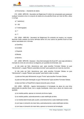 Caderno de Questões Informática - FCC
Prof. Sérgio Spolador - Página 61
e) Ferramentas → Assistente de dados
219. (2008 - MPE-RS - Secretário de Diligências) O critério de comparação para pesquisar
qualquer caractere único no conjunto de dados de uma planilha Excel, por meio de filtro, utiliza
o curinga
a) * (asterisco)
b) ~ (til)
c) ? (interrogação)
d) ~*
e) ~?
220. (2008 - MPE-RS - Secretário de Diligências) Os símbolos de moeda e as vírgulas
decimais serão exibidos de forma alinhada dentro de uma coluna da planilha Excel se esta
estiver assinalada com o formato
a) Científico.
b) Contábil.
c) Especial.
d) Moeda.
e) Número.
221. (2008 - MPE-RS - Assessor - Área Administração) No Excel XP, caso seja solicitado a
inscrição do nome de uma coluna na diagonal, por questões de dimensão, isso
a) não pode ser feito, devendo-se usar, após escolher Formatar Células na guia
"Alinhamento", a opção "Retorno automático de texto" para quebrá-lo em mais de uma linha.
b) não pode ser feito, devendo-se usar, após escolher Formatar Células na guia
"Alinhamento", a opção "Reduzir para ajustar" para fazê-lo caber na célula.
c) pode ser feito pelo Alinhamento na guia "Fonte" após escolher Formatar Células.
d) pode ser feito pela Orientação na guia "Alinhamento" após escolher Formatar Células.
e) deve ser feito no PowerPoint e depois transcrito para o Excel.
222. (2008 - MPE-RS - Agente Administrativo) A formatação da altura de uma linha
selecionada da planilha Excel, com a opção AutoAjuste, indica que a altura da mesma será
ajustada
a) na medida padrão, apenas no momento da forma- tação.
b) na medida padrão, automaticamente a cada redefinição da letra.
c) na medida determinada pelo usuário, automaticamente a cada redefinição da letra.
d) com base no tamanho da maior letra, automaticamente a cada redefinição da letra.
e) com base no tamanho da maior letra, apenas no momento da formatação.
 