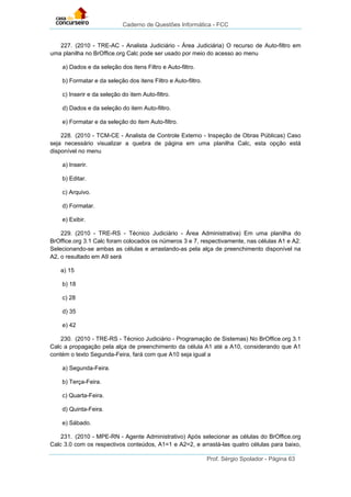 Caderno de Questões Informática - FCC
Prof. Sérgio Spolador - Página 63
227. (2010 - TRE-AC - Analista Judiciário - Área Judiciária) O recurso de Auto-filtro em
uma planilha no BrOffice.org Calc pode ser usado por meio do acesso ao menu
a) Dados e da seleção dos itens Filtro e Auto-filtro.
b) Formatar e da seleção dos itens Filtro e Auto-filtro.
c) Inserir e da seleção do item Auto-filtro.
d) Dados e da seleção do item Auto-filtro.
e) Formatar e da seleção do item Auto-filtro.
228. (2010 - TCM-CE - Analista de Controle Externo - Inspeção de Obras Públicas) Caso
seja necessário visualizar a quebra de página em uma planilha Calc, esta opção está
disponível no menu
a) Inserir.
b) Editar.
c) Arquivo.
d) Formatar.
e) Exibir.
229. (2010 - TRE-RS - Técnico Judiciário - Área Administrativa) Em uma planilha do
BrOffice.org 3.1 Calc foram colocados os números 3 e 7, respectivamente, nas células A1 e A2.
Selecionando-se ambas as células e arrastando-as pela alça de preenchimento disponível na
A2, o resultado em A9 será
a) 15
b) 18
c) 28
d) 35
e) 42
230. (2010 - TRE-RS - Técnico Judiciário - Programação de Sistemas) No BrOffice.org 3.1
Calc a propagação pela alça de preenchimento da célula A1 até a A10, considerando que A1
contém o texto Segunda-Feira, fará com que A10 seja igual a
a) Segunda-Feira.
b) Terça-Feira.
c) Quarta-Feira.
d) Quinta-Feira.
e) Sábado.
231. (2010 - MPE-RN - Agente Administrativo) Após selecionar as células do BrOffice.org
Calc 3.0 com os respectivos conteúdos, A1=1 e A2=2, e arrastá-las quatro células para baixo,
 