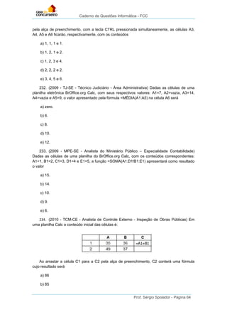 Caderno de Questões Informática - FCC
Prof. Sérgio Spolador - Página 64
pela alça de preenchimento, com a tecla CTRL pressionada simultaneamente, as células A3,
A4, A5 e A6 ficarão, respectivamente, com os conteúdos
a) 1, 1, 1 e 1.
b) 1, 2, 1 e 2.
c) 1, 2, 3 e 4.
d) 2, 2, 2 e 2.
e) 3, 4, 5 e 6.
232. (2009 - TJ-SE - Técnico Judiciário - Área Administrativa) Dadas as células de uma
planilha eletrônica BrOffice.org Calc, com seus respectivos valores: A1=7, A2=vazia, A3=14,
A4=vazia e A5=9, o valor apresentado pela fórmula =MÉDIA(A1:A5) na célula A6 será
a) zero.
b) 6.
c) 8.
d) 10.
e) 12.
233. (2009 - MPE-SE - Analista do Ministério Público – Especialidade Contabilidade)
Dadas as células de uma planilha do BrOffice.org Calc, com os conteúdos correspondentes:
A1=1, B1=2, C1=3, D1=4 e E1=5, a função =SOMA(A1:D1!B1:E1) apresentará como resultado
o valor
a) 15.
b) 14.
c) 10.
d) 9.
e) 6.
234. (2010 - TCM-CE - Analista de Controle Externo - Inspeção de Obras Públicas) Em
uma planilha Calc o conteúdo inicial das células é:
Ao arrastar a célula C1 para a C2 pela alça de preenchimento, C2 conterá uma fórmula
cujo resultado será
a) 86
b) 85
 