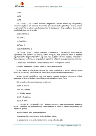 Caderno de Questões Informática - FCC
Prof. Sérgio Spolador - Página 65
c) 84
d) 73
e) 72
235. (2009 - TJ-SE - Analista Judiciário - Engenharia Civil) No BrOffice.org calc (planilha),
a recomendação de em todos os documentos produzidos (textos, planilhas e outras) constar,
na primeira linha, a data e hora atuais (obtidas do computador) da produção do documento é
possibilitada pelo uso da função
a) Diasnomês ().
b) Diaútil ().
c) Dias360 ().
d) Agora ().
e) Diatrabalhototal ().
236. (2009 - TJ-PI - Técnico Judiciário – Informática) O usuário não tinha nenhuma
experiência com planilhas de cálculo; estava inseguro, mas precisava editar e modificar
algumas células da planilha BrOffice.org Calc. Para ajudá-lo, o técnico elaborou uma série de
dicas, dispostas em Notas, ao longo de toda a planilha, utilizando os seguintes procedimentos:
I. inseriu nota clicando com o botão direito do mouse no respectivo campo;
II. inseriu nota através do menu Inserir da barra de ferramentas;
III. para evitar a exibição permanente das notas na planilha, o técnico utilizou o botão
direito do mouse para certificar-se que o item Mostrar nota não estivesse assinalado;
IV. para permitir a exibição de cada nota, quando o usuário apontasse com mouse a célula
pretendida, o técnico habilitou o item Mostrar nota, através do menu Exibir.
São procedimentos corretos os que constam em
a) II e III, apenas.
b) III e IV, apenas.
c) I, III e IV, apenas.
d) I, II e III, apenas.
e) I, II, III e IV.
237. (2008 - TRT - 2ª REGIÃO (SP) - Analista Judiciário - Área Administrativa) A exibição
de um * (asterisco) em um determinado campo da barra de status da planilha BrOffice.org Calc
indica que apenas
a) o documento novo ainda não foi salvo.
b) as alterações no documento ainda não foram salvas.
c) o documento novo ainda não tem nome com a extensão .ods.
 