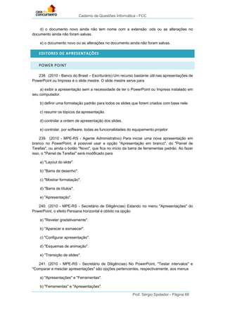 Caderno de Questões Informática - FCC
Prof. Sérgio Spolador - Página 66
d) o documento novo ainda não tem nome com a extensão .ods ou as alterações no
documento ainda não foram salvas.
e) o documento novo ou as alterações no documento ainda não foram salvas.
EDITORES DE APRESENTAÇÕES
POWER POINT
238. (2010 - Banco do Brasil – Escriturário) Um recurso bastante útil nas apresentações de
PowerPoint ou Impress é o slide mestre. O slide mestre serve para
a) exibir a apresentação sem a necessidade de ter o PowerPoint ou Impress instalado em
seu computador.
b) definir uma formatação padrão para todos os slides que forem criados com base nele.
c) resumir os tópicos da apresentação.
d) controlar a ordem de apresentação dos slides.
e) controlar, por software, todas as funcionalidades do equipamento projetor
239. (2010 - MPE-RS - Agente Administrativo) Para iniciar uma nova apresentação em
branco no PowerPoint, é possível usar a opção "Apresentação em branco", do "Painel de
Tarefas", ou ainda o botão "Novo", que fica no início da barra de ferramentas padrão. Ao fazer
isso, o "Painel de Tarefas" será modificado para
a) "Layout do slide".
b) "Barra de desenho".
c) "Mostrar formatação".
d) "Barra de títulos".
e) "Apresentação".
240. (2010 - MPE-RS - Secretário de Diligências) Estando no menu "Apresentações" do
PowerPoint, o efeito Persiana horizontal é obtido na opção
a) "Revelar gradativamente".
b) "Aparecer e esmaecer".
c) "Configurar apresentação".
d) "Esquemas de animação".
e) "Transição de slides".
241. (2010 - MPE-RS - Secretário de Diligências) No PowerPoint, "Testar intervalos" e
"Comparar e mesclar apresentações" são opções pertencentes, respectivamente, aos menus
a) "Apresentações" e "Ferramentas".
b) "Ferramentas" e "Apresentações".
 