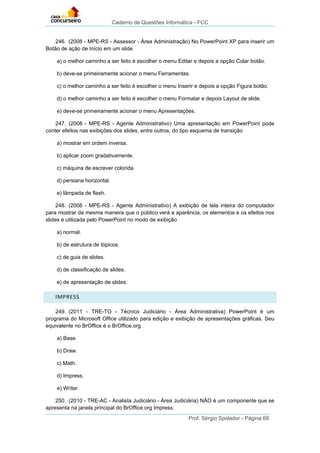 Caderno de Questões Informática - FCC
Prof. Sérgio Spolador - Página 68
246. (2008 - MPE-RS - Assessor - Área Administração) No PowerPoint XP para inserir um
Botão de ação de Início em um slide
a) o melhor caminho a ser feito é escolher o menu Editar e depois a opção Colar botão.
b) deve-se primeiramente acionar o menu Ferramentas.
c) o melhor caminho a ser feito é escolher o menu Inserir e depois a opção Figura botão.
d) o melhor caminho a ser feito é escolher o menu Formatar e depois Layout de slide.
e) deve-se primeiramente acionar o menu Apresentações.
247. (2008 - MPE-RS - Agente Administrativo) Uma apresentação em PowerPoint pode
conter efeitos nas exibições dos slides, entre outros, do tipo esquema de transição
a) mostrar em ordem inversa.
b) aplicar zoom gradativamente.
c) máquina de escrever colorida.
d) persiana horizontal.
e) lâmpada de flash.
248. (2008 - MPE-RS - Agente Administrativo) A exibição de tela inteira do computador
para mostrar da mesma maneira que o público verá a aparência, os elementos e os efeitos nos
slides é utilizada pelo PowerPoint no modo de exibição
a) normal.
b) de estrutura de tópicos.
c) de guia de slides.
d) de classificação de slides.
e) de apresentação de slides.
IMPRESS
249. (2011 - TRE-TO - Técnico Judiciário - Área Administrativa) PowerPoint é um
programa do Microsoft Office utilizado para edição e exibição de apresentações gráficas. Seu
equivalente no BrOffice é o BrOffice.org
a) Base.
b) Draw.
c) Math.
d) Impress.
e) Writer.
250. (2010 - TRE-AC - Analista Judiciário - Área Judiciária) NÃO é um componente que se
apresenta na janela principal do BrOffice.org Impress:
 