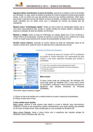 INFORMÁTICA 2011 – BANCO DO BRASIL
Página 15
Agrupar botões semelhantes na barra de tarefas: posiciona os botões na barra de tarefas
por afinidade, ou seja, todos os botões de janelas do mesmo programa ficarão posicionadas
juntas, e não na ordem em que são abertas como era nas versões anteriores. Além disso,
para evitar o grande acúmulo de botões na barra de tarefas, os botões do mesmo programa
serão indicados em um botão único com a indicação do número de janelas que ele
representa.
Mostrar barra “Inicialização rápida”: Exibe ou não a barra de inicialização rápida, que é
uma barra personalizável pelo usuário e contém botões de acesso rápido a programas e
arquivos e exibição da área de trabalho do Windows.
Mostrar o relógio: exibe na área de notificação um relógio digital com a hora conforme o
relógio interno do computador. Quando se aponta o mouse sobre a hora, pode-se ver a data
e com um duplo clique podemos ter acesso as propriedades da data e hora
Ocultar ícones inativos: esconde os ícones inativos da área de notificação, para se ter
acesso a esses itens, pode-se clicar na seta que fica a esquerda dos ícones.
O SISTEMA DE MENUS DO WINDOWS
O sistema de menus do windows XP foi modificado
em relação as versões anteriores, ele é apresentado em duas
colunas e com áreas específicas pensadas para facilitar a
usabilidade.
Menu Iniciar
O menu iniciar pode ser configurado. No Windows XP,
você pode optar por trabalhar com o novo menu Iniciar
ou, se preferir, configurar o menu Iniciar para que tenha a
aparência das versões anteriores do Windows
(95/98/Me).
Para tanto, siga os passos a seguir:
1. Clique na barra de tarefas com o botão direito do mouse e selecione propriedades.
2. Clique na aba menu Iniciar.
A aba contém duas opções:
Menu iniciar: oferece a você acesso mais rápido a e-mail e Internet, seus documentos,
imagens e música e aos programas usados recentemente, pois estas opções são exibidas
ao se clicar no botão Iniciar. Esta configuração é uma novidade do Windows XP.
Menu Iniciar Clássico: deixa o menu Iniciar com a aparência das versões antigas do
Windows, como o Windows ME, 98 e 95.
1- Área Fixa, que pode ser personalizada pelo usuário.
2- Área com os programas utilizados com maior frequência.
3- Área do usuário.
4- Áreas de pesquisa
 