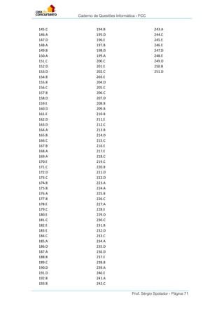 Caderno de Questões Informática - FCC
Prof. Sérgio Spolador - Página 71
145.C
146.A
147.D
148.A
149.B
150.A
151.C
152.D
153.D
154.B
155.B
156.C
157.B
158.D
159.E
160.D
161.E
162.D
163.D
164.A
165.B
166.C
167.B
168.A
169.A
170.E
171.C
172.D
173.C
174.B
175.B
176.A
177.B
178.E
179.C
180.E
181.C
182.E
183.E
184.C
185.A
186.D
187.A
188.B
189.C
190.D
191.D
192.B
193.B
194.B
195.D
196.E
197.B
198.D
199.A
200.C
201.E
202.C
203.E
204.D
205.C
206.C
207.D
208.B
209.B
210.B
211.E
212.C
213.B
214.D
215.C
216.E
217.E
218.C
219.C
220.B
221.D
222.D
223.A
224.A
225.B
226.C
227.A
228.E
229.D
230.C
231.B
232.D
233.C
234.A
235.D
236.D
237.E
238.B
239.A
240.E
241.A
242.C
243.A
244.C
245.E
246.E
247.D
248.E
249.D
250.B
251.D
 