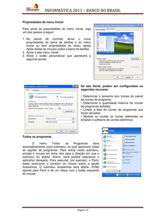 INFORMÁTICA 2011 – BANCO DO BRASIL
Página 16
Propriedades do menu Iniciar
Para ativar as propriedades do menu iniciar, siga
um dos passos a seguir:
1. No painel de controle, ativar o ícone
propriedades da barra de tarefas e do menu
iniciar ou item propriedades do menu rápido
(tecla direita do mouse) sobre a barra de tarefas;
2. Ativar a aba menu iniciar;
3. Ativar o botão personalizar que aparecerá a
seguinte janela:
Na aba Geral, podem ser configurados os
seguintes recursos:
• Determinar o tamanho dos ícones do painel
de ícones de programa;
• Determinar a quantidade máxima de ícones
de programas exibidos;
• Limpar a lista de ícones de programas que
foram ativados;
• Mostrar ou ocultar os ícones referentes ao
browser e software de correio eletrônico.
Todos os programas
O menu Todos os Programas ativa
automaticamente outro submenu, no qual aparecem todas
as opções de programas. Para entrar neste submenu,
arraste o mouse em linha reta para a direção em que o
submenu foi aberto. Assim, você poderá selecionar o
aplicativo desejado. Para executar, por exemplo, o Paint,
basta posicionar o ponteiro do mouse sobre a opção
Acessórios. O submenu Acessórios será aberto. Então
aponte para Paint e dê um clique com o botão esquerdo
do mouse.
 