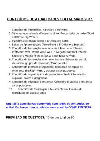 CONTEÚDOS DE ATUALIDADES EDITAL MAIO 2011
1. Conceitos de informática, hardware e software.
2. Sistemas operacionais Windows e Linux. Processador de texto (Word
e BrOffice.org Writer).
3. Planilhas eletrônicas (Excel e BrOffice.org Calc).
4. Editor de Apresentações (PowerPoint e BrOffice.org Impress).
5. Conceitos de tecnologias relacionadas à Internet e Intranet,
Protocolos Web, World Wide Web, Navegador Internet Internet
Explorer e Mozilla Firefox), busca e pesquisa na Web.
6. Conceitos de tecnologias e ferramentas de colaboração, correio
eletrônico, grupos de discussão, fóruns e wikis.
7. Conceitos de proteção e segurança, realização de cópias de
segurança (backup), vírus e ataques a computadores.
8. Conceitos de organização e de gerenciamento de informações,
arquivos, pastas e programas.
9. Conceitos de educação a distância. Conceitos de acesso a distância
a computadores.
10. Conceitos de tecnologias e ferramentas multimídia, de
reprodução de áudio e vídeo
OBS: Esta apostila não contempla com todos os conteúdos do
edital. Em breve iremos publicar uma apostila COMPLEMENTAR.
PREVISÃO DE QUESTÕES: 10 de um total de 80
 