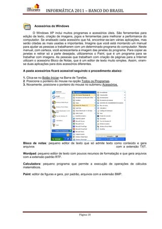 INFORMÁTICA 2011 – BANCO DO BRASIL
Página 18
Acessórios do Windows
O Windows XP inclui muitos programas e acessórios úteis. São ferramentas para
edição de texto, criação de imagens, jogos e ferramentas para melhorar a performance do
computador. Se analisado cada acessório que há, encontrar-se-iam várias aplicações, mas
serão citadas as mais usadas e importantes. Imagine que você está montando um manual
para ajudar as pessoas a trabalharem com um determinado programa do computador. Neste
manual, com certeza, você acrescentaria a imagem das janelas do programa. Para copiar as
janelas e retirar só a parte desejada, utilizaremos o Paint, que é um programa para se
trabalhar com imagens. As pessoas que trabalham com criação de páginas para a Internet
utilizam o acessório Bloco de Notas, que é um editor de texto muito simples. Assim, viram-
se duas aplicações para dois acessórios diferentes.
A pasta acessórios ficará acessível seguindo o procedimento abaixo:
1. Clica-se no Botão Iniciar
2. Posicione o ponteiro do mouse na opção
na Barra de Tarefas.
Todos os Programas
3. Novamente, posicione o ponteiro do mouse no submenu
.
Acessórios.
Bloco de notas: pequeno editor de texto que só admite texto como conteúdo e gera
arquivos com a extensão TXT.
Wordpad: pequeno editor de texto com poucos recursos de formatação e que gera arquivos
com a extensão padrão RTF.
Calculadora: pequeno programa que permite a execução de operações de cálculos
matemáticos.
Paint: editor de figuras e gera, por padrão, arquivos com a extensão BMP.
 