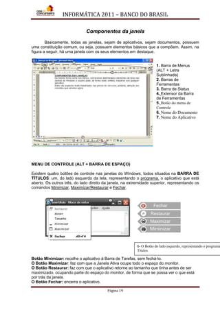 INFORMÁTICA 2011 – BANCO DO BRASIL
Página 19
Componentes da janela
Basicamente, todas as janelas, sejam de aplicativos, sejam documentos, possuem
uma constituição comum, ou seja, possuem elementos básicos que a compõem. Assim, na
figura a seguir, há uma janela com os seus elementos em destaque.
1. Barra de Menus
(ALT + Letra
Sublinhada)
2. Barras de
Ferramentas
3. Barra de Status
4. Extensor da Barra
de Ferramentas
5. Botão do menu de
Controle
6. Nome do Documento
7. Nome do Aplicativo
MENU DE CONTROLE (ALT + BARRA DE ESPAÇO)
Existem quatro botões de controle nas janelas do Windows, todos situados na BARRA DE
TÍTULOS: um, do lado esquerdo da tela, representando o programa, o aplicativo que está
aberto. Os outros três, do lado direito da janela, na extremidade superior, representando os
comandos Minimizar, Maximizar/Restaurar e Fechar.
Botão Minimizar: recolhe o aplicativo à Barra de Tarefas, sem fechá-lo.
O Botão Maximizar: faz com que a Janela Ativa ocupe todo o espaço do monitor.
O Botão Restaurar: faz com que o aplicativo retorne ao tamanho que tinha antes de ser
maximizado, ocupando parte do espaço do monitor, de forma que se possa ver o que está
por trás da janela.
O Botão Fechar: encerra o aplicativo.
Fechar
Restaurar
Maximizar
Miminizar
1- O Botão do lado esquerdo, representando o programa
Títulos.
 