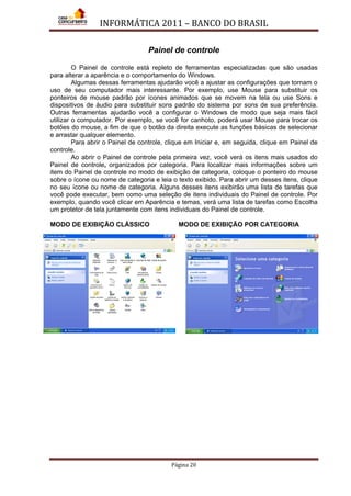 INFORMÁTICA 2011 – BANCO DO BRASIL
Página 20
Painel de controle
O Painel de controle está repleto de ferramentas especializadas que são usadas
para alterar a aparência e o comportamento do Windows.
Algumas dessas ferramentas ajudarão você a ajustar as configurações que tornam o
uso de seu computador mais interessante. Por exemplo, use Mouse para substituir os
ponteiros de mouse padrão por ícones animados que se movem na tela ou use Sons e
dispositivos de áudio para substituir sons padrão do sistema por sons de sua preferência.
Outras ferramentas ajudarão você a configurar o Windows de modo que seja mais fácil
utilizar o computador. Por exemplo, se você for canhoto, poderá usar Mouse para trocar os
botões do mouse, a fim de que o botão da direita execute as funções básicas de selecionar
e arrastar qualquer elemento.
Para abrir o Painel de controle, clique em Iniciar e, em seguida, clique em Painel de
controle.
Ao abrir o Painel de controle pela primeira vez, você verá os itens mais usados do
Painel de controle, organizados por categoria. Para localizar mais informações sobre um
item do Painel de controle no modo de exibição de categoria, coloque o ponteiro do mouse
sobre o ícone ou nome de categoria e leia o texto exibido. Para abrir um desses itens, clique
no seu ícone ou nome de categoria. Alguns desses itens exibirão uma lista de tarefas que
você pode executar, bem como uma seleção de itens individuais do Painel de controle. Por
exemplo, quando você clicar em Aparência e temas, verá uma lista de tarefas como Escolha
um protetor de tela juntamente com itens individuais do Painel de controle.
MODO DE EXIBIÇÃO CLÁSSICO MODO DE EXIBIÇÃO POR CATEGORIA
 