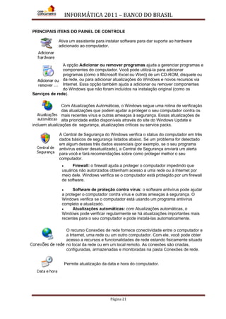 INFORMÁTICA 2011 – BANCO DO BRASIL
Página 21
PRINCIPAIS ITENS DO PAINEL DE CONTROLE
Ativa um assistente para instalar software para dar suporte ao hardware
adicionado ao computador.
A opção Adicionar ou remover programas ajuda a gerenciar programas e
componentes do computador. Você pode utilizá-la para adicionar
programas (como o Microsoft Excel ou Word) de um CD-ROM, disquete ou
da rede, ou para adicionar atualizações do Windows e novos recursos via
Internet. Essa opção também ajuda a adicionar ou remover componentes
do Windows que não foram incluídos na instalação original (como os
Serviços de rede).
Com Atualizações Automáticas, o Windows segue uma rotina de verificação
das atualizações que podem ajudar a proteger o seu computador contra os
mais recentes vírus e outras ameaças à segurança. Essas atualizações de
alta prioridade estão disponíveis através do site do Windows Update e
incluem atualizações de segurança, atualizações críticas ou service packs.
A Central de Segurança do Windows verifica o status do computador em três
dados básicos de segurança listados abaixo. Se um problema for detectado
em algum desses três dados essenciais (por exemplo, se o seu programa
antivírus estiver desatualizado), a Central de Segurança enviará um alerta
para você e fará recomendações sobre como proteger melhor o seu
computador.
• Firewall: o firewall ajuda a proteger o computador impedindo que
usuários não autorizados obtenham acesso a uma rede ou à Internet por
meio dele. Windows verifica se o computador está protegido por um firewall
de software.
• Software de proteção contra vírus: o software antivírus pode ajudar
a proteger o computador contra vírus e outras ameaças à segurança. O
Windows verifica se o computador está usando um programa antivírus
completo e atualizado.
• Atualizações automáticas: com Atualizações automáticas, o
Windows pode verificar regularmente se há atualizações importantes mais
recentes para o seu computador e pode instalá-las automaticamente.
O recurso Conexões de rede fornece conectividade entre o computador e
a Internet, uma rede ou um outro computador. Com ele, você pode obter
acesso a recursos e funcionalidades de rede estando fisicamente situado
no local da rede ou em um local remoto. As conexões são criadas,
configuradas, armazenadas e monitoradas na pasta Conexões de rede.
Permite atualização da data e hora do computador.
 
