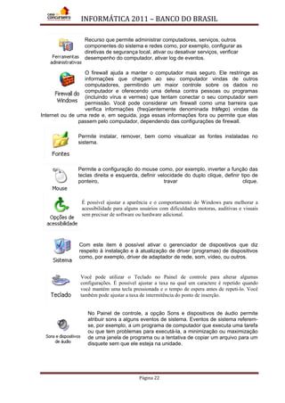 INFORMÁTICA 2011 – BANCO DO BRASIL
Página 22
Recurso que permite administrar computadores, serviços, outros
componentes do sistema e redes como, por exemplo, configurar as
diretivas de segurança local, ativar ou desativar serviços, verificar
desempenho do computador, ativar log de eventos.
O firewall ajuda a manter o computador mais seguro. Ele restringe as
informações que chegam ao seu computador vindas de outros
computadores, permitindo um maior controle sobre os dados no
computador e oferecendo uma defesa contra pessoas ou programas
(incluindo vírus e vermes) que tentam conectar o seu computador sem
permissão. Você pode considerar um firewall como uma barreira que
verifica informações (freqüentemente denominada tráfego) vindas da
Internet ou de uma rede e, em seguida, joga essas informações fora ou permite que elas
passem pelo computador, dependendo das configurações de firewall.
Permite instalar, remover, bem como visualizar as fontes instaladas no
sistema.
Permite a configuração do mouse como, por exemplo, inverter a função das
teclas direita e esquerda, definir velocidade do duplo clique, definir tipo de
ponteiro, travar clique.
É possível ajustar a aparência e o comportamento do Windows para melhorar a
acessibilidade para alguns usuários com dificuldades motoras, auditivas e visuais
sem precisar de software ou hardware adicional.
Com este item é possível ativar o gerenciador de dispositivos que diz
respeito à instalação e à atualização de driver (programas) de dispositivos
como, por exemplo, driver de adaptador de rede, som, vídeo, ou outros.
Você pode utilizar o Teclado no Painel de controle para alterar algumas
configurações. É possível ajustar a taxa na qual um caractere é repetido quando
você mantém uma tecla pressionada e o tempo de espera antes de repeti-lo. Você
também pode ajustar a taxa de intermitência do ponto de inserção.
No Painel de controle, a opção Sons e dispositivos de áudio permite
atribuir sons a alguns eventos de sistema. Eventos de sistema referem-
se, por exemplo, a um programa de computador que executa uma tarefa
ou que tem problemas para executá-la, a minimização ou maximização
de uma janela de programa ou a tentativa de copiar um arquivo para um
disquete sem que ele esteja na unidade.
 