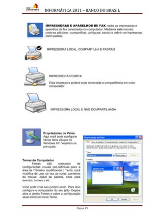 INFORMÁTICA 2011 – BANCO DO BRASIL
Página 25
IMPRESSORAS E APARELHOS DE FAX: exibe as impressoras e
aparelhos de fax conectados no computador. Mediante este recurso,
pode-se adicionar, compartilhar, configurar, excluir e definir um impressora
como padrão.
IMPRESSORA LOCAL, COMPARTILHA E PADRÃO
IMPRESSORA REMOTA
Esta impressora poderá estar conectada e compartilhada em outro
computador
IMPRESSORA LOCAL E NÃO COMPARTILHADA
Propriedades de Vídeo
Aqui você pode configurar
vários ítens visuais do
Windows XP, Vejamos os
principais:
Temas do Computador
Temas são conjuntos de
configurações visuais pré-definidas para a
área de Trabalho. modificando o Tema, você
modifica de uma só vez as cores, ponteiros
do mouse, papel de parede, sons para
eventos, ícones e etc…
Você pode criar seu próprio estilo. Para isso
configure o computador do seu jeito. Depois
abra a janela Temas e salve a configuração
atual como um novo Tema.
 