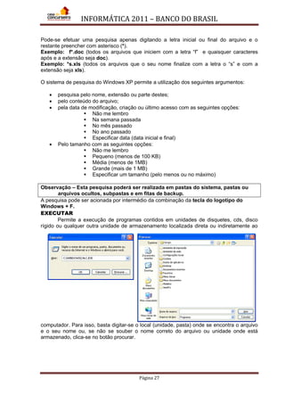INFORMÁTICA 2011 – BANCO DO BRASIL
Página 27
Pode-se efetuar uma pesquisa apenas digitando a letra inicial ou final do arquivo e o
restante preencher com asterisco (*).
Exemplo: f*.doc (todos os arquivos que iniciem com a letra “f” e quaisquer caracteres
após e a extensão seja doc).
Exemplo: *s.xls (todos os arquivos que o seu nome finalize com a letra o “s” e com a
extensão seja xls).
O sistema de pesquisa do Windows XP permite a utilização dos seguintes argumentos:
• pesquisa pelo nome, extensão ou parte destes;
• pelo conteúdo do arquivo;
• pela data de modificação, criação ou último acesso com as seguintes opções:
 Não me lembro
 Na semana passada
 No mês passado
 No ano passado
 Especificar data (data inicial e final)
• Pelo tamanho com as seguintes opções:
 Não me lembro
 Pequeno (menos de 100 KB)
 Média (menos de 1MB)
 Grande (mais de 1 MB)
 Especificar um tamanho (pelo menos ou no máximo)
Observação – Esta pesquisa poderá ser realizada em pastas do sistema, pastas ou
arquivos ocultos, subpastas e em fitas de backup.
A pesquisa pode ser acionada por intermédio da combinação da tecla do logotipo do
Windows + F.
EXECUTAR
Permite a execução de programas contidos em unidades de disquetes, cds, disco
rígido ou qualquer outra unidade de armazenamento localizada direta ou indiretamente ao
computador. Para isso, basta digitar-se o local (unidade, pasta) onde se encontra o arquivo
e o seu nome ou, se não se souber o nome correto do arquivo ou unidade onde está
armazenado, clica-se no botão procurar.
 