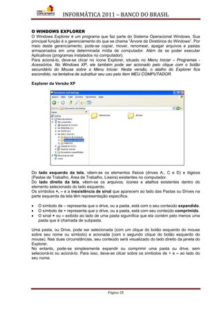 INFORMÁTICA 2011 – BANCO DO BRASIL
Página 28
O WINDOWS EXPLORER
O Windows Explorer é um programa que faz parte do Sistema Operacional Windows. Sua
principal função é o gerenciamento do que se chama ”Árvore de Diretórios do Windows”. Por
meio deste gerenciamento, pode-se copiar, mover, renomear, apagar arquivos e pastas
armazenados em uma determinada mídia de computador. Além de se poder executar
Aplicativos (programas instalados no computador).
Para acioná-lo, deve-se clicar no ícone Explorer, situado no Menu Iniciar – Programas -
Acessórios. No Windows XP, ele também pode ser acionado pelo clique com o botão
secundário do Mouse sobre o Menu Iniciar. Nesta versão, o atalho do Explorer fica
escondido, na tentativa de substituir seu uso pelo item MEU COMPUTADOR.
Explorer da Versão XP
Do lado esquerdo da tela, vêem-se os elementos físicos (drives A:, C e D) e lógicos
(Pastas de Trabalho, Área de Trabalho, Lixeira) existentes no computador.
Do lado direito da tela, vêem-se os arquivos, ícones e atalhos existentes dentro do
elemento selecionado do lado esquerdo.
Os símbolos +, – e a inexistência de sinal que aparecem ao lado das Pastas ou Drives na
parte esquerda da tela têm representação específica.
• O símbolo de – representa que o drive, ou a pasta, está com o seu conteúdo expandido.
• O símbolo de + representa que o drive, ou a pasta, está com seu conteúdo comprimido.
• O sinal + ou – exibido ao lado de uma pasta siguinifica que ela contém pelo menos uma
pasta que é chamada de subpasta.
Uma pasta, ou Drive, pode ser selecionada (com um clique do botão esquerdo do mouse
sobre seu nome ou símbolo) e acionada (com o segundo clique do botão esquerdo do
mouse). Nas duas circunstâncias, seu conteúdo será visualizado do lado direito da janela do
Explorer.
No entanto, pode-se simplesmente expandir ou comprimir uma pasta ou drive, sem
selecioná-lo ou acioná-lo. Para isso, deve-se clicar sobre os símbolos de + e – ao lado do
seu nome.
 