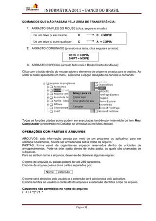 INFORMÁTICA 2011 – BANCO DO BRASIL
Página 31
COMANDOS QUE NÃO PASSAM PELA ÁREA DE TRANSFERÊNCIA:
1. ARRASTO SIMPLES DO MOUSE (clica, segura e arrasta):
De um drive p/ ele mesmo C C = MOVE
De um drive p/ outro qualquer C A = COPIA
2. ARRASTO COMBINADO (pressiona a tecla, clica segura e arrasta):
CTRL = COPIA
SHIFT = MOVE
3. ARRASTO ESPECIAL (arrasto feito com o Botão Direito do Mouse):
Clica com o botão direito do mouse sobre o elemento de origem e arrasta para o destino. Ao
soltar o botão aparecerá um menu, selecione a opção desejada ou cancele o comando:
Todas as funções citadas acima podem ser executadas também por intermédio do item Meu
Computador (encontrado no Desktop do Windows ou no Menu Iniciar).
OPERAÇÕES COM PASTAS E ARQUIVOS
ARQUIVOS: toda informação gerada por meio de um programa ou aplicativo, para ser
utilizada futuramente, deverá ser armazenada sob a forma de arquivo.
PASTAS: forma usual de organizar-se espaços reservados dentro de unidades de
armazenamentos. Pode-se criar pasta dentro de outra pasta, as quais são chamadas de
subpastas.
Para se atribuir nome a arquivos, dever-se-ão observar algumas regras:
O nome de arquivos ou pastas poderá ter até 255 caracteres.
O nome de arquivo possui duas partes separadas por:
Nome extensão
O nome será atribuído pelo usuário e a extensão será adicionada pelo aplicativo.
O nome lembra ao usuário o conteúdo do arquivo e a extensão identifica o tipo de arquivo.
Caracteres não permitidos no nome de arquivo:
/ < : > “|”  ? *
 