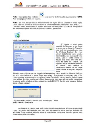 INFORMÁTICA 2011 – BANCO DO BRASIL
Página 34
Nota – Você pode clicar no botão para retornar à última ação, ou pressionar <CTRL
+ Z> se apagou um item por engano.
Nota – Se você desejar excluir definitivamente um objeto de sua unidade de disco rígido,
utilize uma das opções de exclusão acima e, simultaneamente, pressione a tecla SHIFT.
Com esta forma de exclusão os objetos excluídos não irão para a LIXEIRA e não poderão
ser restaurados pelos recursos próprios do Sistema Operacional.
Lixeira do Windows
A Lixeira é uma pasta
especial do Windows e seu ícone
se encontra na Área de Trabalho,
mas pode ser acessada por meio
do Windows Explorer. Se você
estiver trabalhando com janelas
maximizadas, não conseguirá ver a
lixeira. Use o botão direito do
mouse para clicar em uma área
vazia da Barra de Tarefas. Em
seguida, clique em Minimizar todas
as Janelas. Para verificar o
conteúdo da lixeira, dê um clique
sobre o ícone e surgirá a seguinte
figura:
Atenção para o fato de que, se a janela da lixeira estiver com a aparência diferente da figura
ao lado, provavelmente o ícone Pasta está ativo. Apagar-se-á um arquivo para poder
comprovar que o mesmo será colocado na lixeira. Para tanto, crie um arquivo de texto vazio
com o bloco de notas e salve-o em Meus documentos, logo após, abra a pasta, e selecione
o arquivo recém criado e, então, pressione a tecla DELETE. Surgirá uma caixa de dialogo
como a figura a seguir:
Clique em SIM e, então, o arquivo será enviado para Lixeira.
ESVAZIANDO A LIXEIRA
Ao Esvaziar a Lixeira, você está excluindo definitivamente os arquivos do seu disco
rígido, os quais não poderão mais ser mais recuperados pelos recursos próprios do
Windows. Então, esvazie a Lixeira somente quando tiver certeza de que não precisa mais
dos arquivos ali encontrados.
 