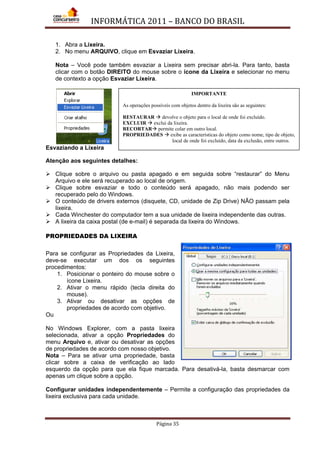 INFORMÁTICA 2011 – BANCO DO BRASIL
Página 35
1. Abra a Lixeira.
2. No menu ARQUIVO, clique em Esvaziar Lixeira.
Nota – Você pode também esvaziar a Lixeira sem precisar abri-la. Para tanto, basta
clicar com o botão DIREITO do mouse sobre o ícone da Lixeira e selecionar no menu
de contexto a opção Esvaziar Lixeira.
Esvaziando a Lixeira
Atenção aos seguintes detalhes:
 Clique sobre o arquivo ou pasta apagado e em seguida sobre “restaurar” do Menu
Arquivo e ele será recuperado ao local de origem.
 Clique sobre esvaziar e todo o conteúdo será apagado, não mais podendo ser
recuperado pelo do Windows.
 O conteúdo de drivers externos (disquete, CD, unidade de Zip Drive) NÃO passam pela
lixeira.
 Cada Winchester do computador tem a sua unidade de lixeira independente das outras.
 A lixeira da caixa postal (de e-mail) é separada da lixeira do Windows.
PROPRIEDADES DA LIXEIRA
Para se configurar as Propriedades da Lixeira,
deve-se executar um dos os seguintes
procedimentos:
1. Posicionar o ponteiro do mouse sobre o
ícone Lixeira.
2. Ativar o menu rápido (tecla direita do
mouse).
3. Ativar ou desativar as opções de
propriedades de acordo com objetivo.
Ou
No Windows Explorer, com a pasta lixeira
selecionada, ativar a opção Propriedades do
menu Arquivo e, ativar ou desativar as opções
de propriedades de acordo com nosso objetivo.
Nota – Para se ativar uma propriedade, basta
clicar sobre a caixa de verificação ao lado
esquerdo da opção para que ela fique marcada. Para desativá-la, basta desmarcar com
apenas um clique sobre a opção.
Configurar unidades independentemente – Permite a configuração das propriedades da
lixeira exclusiva para cada unidade.
IMPORTANTE
As operações possíveis com objetos dentro da lixeira são as seguintes:
RESTAURAR  devolve o objeto para o local de onde foi excluído.
EXCLUIR  exclui da lixeira.
RECORTAR permite colar em outro local.
PROPRIEDADES  exibe as características do objeto como nome, tipo de objeto,
local de onde foi excluído, data da exclusão, entre outros.
 