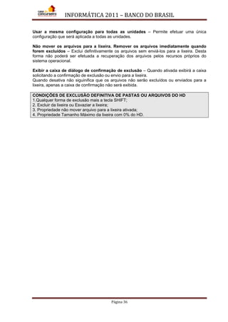 INFORMÁTICA 2011 – BANCO DO BRASIL
Página 36
Usar a mesma configuração para todas as unidades – Permite efetuar uma única
configuração que será aplicada a todas as unidades.
Não mover os arquivos para a lixeira. Remover os arquivos imediatamente quando
forem excluídos – Exclui definitivamente os arquivos sem enviá-los para a lixeira. Desta
forma não poderá ser efetuada a recuperação dos arquivos pelos recursos próprios do
sistema operacional.
Exibir a caixa de diálogo de confirmação de exclusão – Quando ativada exibirá a caixa
solicitando a confirmação de exclusão ou envio para a lixeira.
Quando desativa não siguinifica que os arquivos não serão excluídos ou enviados para a
lixeira, apenas a caixa de confirmação não será exibida.
CONDIÇÕES DE EXCLUSÃO DEFINITIVA DE PASTAS OU ARQUIVOS DO HD
1.Qualquer forma de exclusão mais a tecla SHIFT;
2. Excluir da lixeira ou Esvaziar a lixeira;
3. Propriedade não mover arquivo para a lixeira ativada;
4. Propriedade Tamanho Máximo da lixeira com 0% do HD.
 