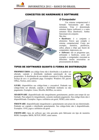 INFORMÁTICA 2011 – BANCO DO BRASIL
Página 1
CONCEITOS DE HARDWARE E SOFTWARE
O Computador
Um sistema computacional é
formado basicamente por duas
estruturas. Uma é denominada
estrutura lógica (software) e a outra
estrutura física (hardware). Ambas
funcionam em conjunto.
São elas:
• Hardware: é o conjunto e
elementos físicos que compõe o
sistema computacional. Como por
exemplo, memória, periféricos,
cabos, placas e chips que fazem do
computador, impressora, etc.
• Software: são os programas que,
utilizando o hardware, como por
exemplo, o computador, executam as
diferentes tarefas necessárias ao
processamento de dados.
TIPOS DE SOFTWARES QUANTO À FORMA DE DISTRIBUIÇÃO
PROPRIETÁRIO: seu código fonte não é distribuído e só poderá ser
alterado, copiado e distribuído mediante autorização de seu
proprietário. A distribuição de seu módulo executável é feita mediante
licença de uso e é geralmente paga. Exemplos: Windows XP, pacote
Office, Norton, entre outros.
LIVRE: disponibiliza seu código-fonte e executável. Podendo seu
código-fonte ser alterado, copiado e distribuído mediante ou não
pagamento. Exemplos: Linux, Mozilla, BrOffice, ou outros.
SHAREWARE: disponibilizado não integralmente gratuitamente, porém com tempo de uso
limitado. Para adquiri-lo integralmente, somente mediante pagamento. Seu código-fonte não é
disponibilizado. Exemplos: Jogos e utilitários em geral, NERO, entre outros.
FREEWARE: disponibilizado integralmente e gratuitamente sem prazo de uso determinado.
Podendo ser copiado e distribuído gratuitamente. Seu código-fonte não é disponibilizado.
Exemplos: AVG, jogos e utilitários em geral.
FIRMWARE: tipos de software que vêm gravados pelo fabricante em tipo de memória
ROM. Exemplos: BIOS, SETUP, POST, entre outros.
 