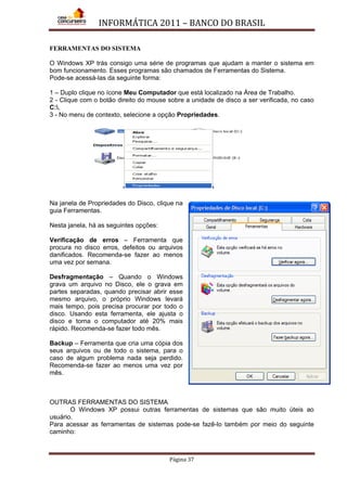 INFORMÁTICA 2011 – BANCO DO BRASIL
Página 37
FERRAMENTAS DO SISTEMA
O Windows XP trás consigo uma série de programas que ajudam a manter o sistema em
bom funcionamento. Esses programas são chamados de Ferramentas do Sistema.
Pode-se acessá-las da seguinte forma:
1 – Duplo clique no ícone Meu Computador que está localizado na Área de Trabalho.
2 - Clique com o botão direito do mouse sobre a unidade de disco a ser verificada, no caso
C:,
3 - No menu de contexto, selecione a opção Propriedades.
Na janela de Propriedades do Disco, clique na
guia Ferramentas.
Nesta janela, há as seguintes opções:
Verificação de erros – Ferramenta que
procura no disco erros, defeitos ou arquivos
danificados. Recomenda-se fazer ao menos
uma vez por semana.
Desfragmentação – Quando o Windows
grava um arquivo no Disco, ele o grava em
partes separadas, quando precisar abrir esse
mesmo arquivo, o próprio Windows levará
mais tempo, pois precisa procurar por todo o
disco. Usando esta ferramenta, ele ajusta o
disco e torna o computador até 20% mais
rápido. Recomenda-se fazer todo mês.
Backup – Ferramenta que cria uma cópia dos
seus arquivos ou de todo o sistema, para o
caso de algum problema nada seja perdido.
Recomenda-se fazer ao menos uma vez por
mês.
OUTRAS FERRAMENTAS DO SISTEMA
O Windows XP possui outras ferramentas de sistemas que são muito úteis ao
usuário.
Para acessar as ferramentas de sistemas pode-se fazê-lo também por meio do seguinte
caminho:
 