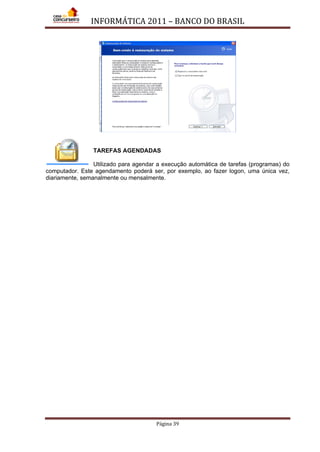 INFORMÁTICA 2011 – BANCO DO BRASIL
Página 39
TAREFAS AGENDADAS
Utilizado para agendar a execução automática de tarefas (programas) do
computador. Este agendamento poderá ser, por exemplo, ao fazer logon, uma única vez,
diariamente, semanalmente ou mensalmente.
 