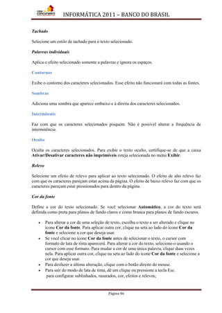 INFORMÁTICA 2011 – BANCO DO BRASIL
Página 46
Tachado
Selecione um estilo de tachado para o texto selecionado.
Palavras individuais
Aplica o efeito selecionado somente a palavras e ignora os espaços.
Contornos
Exibe o contorno dos caracteres selecionados. Esse efeito não funcionará com todas as fontes.
Sombras
Adiciona uma sombra que aparece embaixo e à direita dos caracteres selecionados.
Intermitente
Faz com que os caracteres selecionados pisquem. Não é possível alterar a frequência de
intermitência.
Oculto
Oculta os caracteres selecionados. Para exibir o texto oculto, certifique-se de que a caixa
Ativar/Desativar caracteres não imprimíveis esteja selecionada no menu Exibir.
Relevo
Selecione um efeito de relevo para aplicar ao texto selecionado. O efeito de alto relevo faz
com que os caracteres pareçam estar acima da página. O efeito de baixo relevo faz com que os
caracteres pareçam estar pressionados para dentro da página.
Cor da fonte
Define a cor do texto selecionado. Se você selecionar Automático, a cor do texto será
definida como preta para planos de fundo claros e como branca para planos de fundo escuros.
• Para alterar a cor de uma seleção de texto, escolha o texto a ser alterado e clique no
ícone Cor da fonte. Para aplicar outra cor, clique na seta ao lado do ícone Cor da
fonte e selecione a cor que deseja usar.
• Se você clicar no ícone Cor da fonte antes de selecionar o texto, o cursor com
formato de lata de tinta aparecerá. Para alterar a cor do texto, selecione-o usando o
cursor com esse formato. Para mudar a cor de uma única palavra, clique duas vezes
nela. Para aplicar outra cor, clique na seta ao lado do ícone Cor da fonte e selecione a
cor que deseja usar.
• Para desfazer a última alteração, clique com o botão direito do mouse.
• Para sair do modo de lata de tinta, dê um clique ou pressione a tecla Esc.
para configurar sublinhados, rasurados, cor, efeitos e relevos;
 