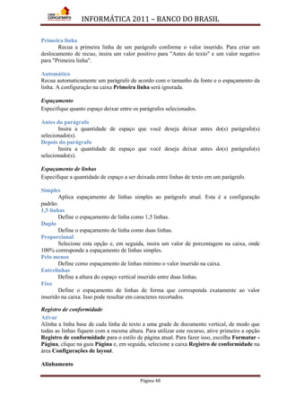 INFORMÁTICA 2011 – BANCO DO BRASIL
Página 48
Primeira linha
Recua a primeira linha de um parágrafo conforme o valor inserido. Para criar um
deslocamento de recuo, insira um valor positivo para "Antes do texto" e um valor negativo
para "Primeira linha".
Automático
Recua automaticamente um parágrafo de acordo com o tamanho da fonte e o espaçamento da
linha. A configuração na caixa Primeira linha será ignorada.
Espaçamento
Especifique quanto espaço deixar entre os parágrafos selecionados.
Antes do parágrafo
Insira a quantidade de espaço que você deseja deixar antes do(s) parágrafo(s)
selecionado(s).
Depois do parágrafo
Insira a quantidade de espaço que você deseja deixar antes do(s) parágrafo(s)
selecionado(s).
Espaçamento de linhas
Especifique a quantidade de espaço a ser deixada entre linhas de texto em um parágrafo.
Simples
Aplica espaçamento de linhas simples ao parágrafo atual. Esta é a configuração
padrão.
1,5 linhas
Define o espaçamento de linha como 1,5 linhas.
Duplo
Define o espaçamento de linha como duas linhas.
Proporcional
Selecione esta opção e, em seguida, insira um valor de porcentagem na caixa, onde
100% corresponde a espaçamento de linhas simples.
Pelo menos
Define como espaçamento de linhas mínimo o valor inserido na caixa.
Entrelinhas
Define a altura do espaço vertical inserido entre duas linhas.
Fixo
Define o espaçamento de linhas de forma que corresponda exatamente ao valor
inserido na caixa. Isso pode resultar em caracteres recortados.
Registro de conformidade
Ativar
Alinha a linha base de cada linha de texto a uma grade de documento vertical, de modo que
todas as linhas fiquem com a mesma altura. Para utilizar este recurso, ative primeiro a opção
Registro de conformidade para o estilo de página atual. Para fazer isso, escolha Formatar -
Página, clique na guia Página e, em seguida, selecione a caixa Registro de conformidade na
área Configurações de layout.
Alinhamento
 