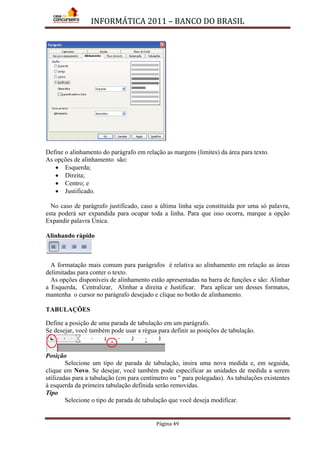 INFORMÁTICA 2011 – BANCO DO BRASIL
Página 49
Define o alinhamento do parágrafo em relação as margens (limites) da área para texto.
As opções de alinhamento são:
• Esquerda;
• Direita;
• Centro; e
• Justificado.
No caso de parágrafo justificado, caso a última linha seja constituída por uma só palavra,
esta poderá ser expandida para ocupar toda a linha. Para que isso ocorra, marque a opção
Expandir palavra Única.
Alinhando rápido
A formatação mais comum para parágrafos é relativa ao alinhamento em relação as áreas
delimitadas para conter o texto.
As opções disponíveis de alinhamento estão apresentadas na barra de funções e são: Alinhar
a Esquerda, Centralizar, Alinhar a direita e Justificar. Para aplicar um desses formatos,
mantenha o cursor no parágrafo desejado e clique no botão de alinhamento.
TABULAÇÕES
Define a posição de uma parada de tabulação em um parágrafo.
Se desejar, você também pode usar a régua para definir as posições de tabulação.
Posição
Selecione um tipo de parada de tabulação, insira uma nova medida e, em seguida,
clique em Novo. Se desejar, você também pode especificar as unidades de medida a serem
utilizadas para a tabulação (cm para centímetro ou " para polegadas). As tabulações existentes
à esquerda da primeira tabulação definida serão removidas.
Tipo
Selecione o tipo de parada de tabulação que você deseja modificar.
 
