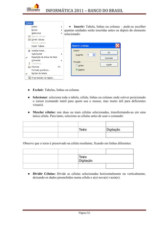 INFORMÁTICA 2011 – BANCO DO BRASIL
Página 52
• Inserir: Tabela, linhas ou colunas – pode-se escolher
quantas unidades serão inseridas antes ou depois do elemento
selecionado:
 Excluir: Tabelas, linhas ou colunas
 Selecionar: seleciona toda a tabela, célula, linhas ou colunas onde estiver posicionado
o cursor (comando inútil para quem usa o mouse, mas muito útil para deficientes
visuais).
 Mesclar células: une duas ou mais células selecionadas, transformando-as em uma
única célula. Para tanto, selecione as células antes de usar o comando:
Teste Digitação
Observe que o texto é preservado na célula resultante, ficando em linhas diferentes:
Teste
Digitação
 Dividir Células: Divide as células selecionadas horizontalmente ou verticalmente,
deixando os dados preenchidos numa célula e a(s) nova(s) vazia(s):
 