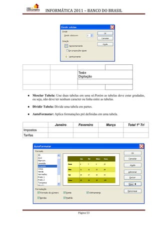 INFORMÁTICA 2011 – BANCO DO BRASIL
Página 53
Teste
Digitação
 Mesclar Tabela: Une duas tabelas em uma só.Porém as tabelas deve estar grudadas,
ou seja, não deve ter nenhum caracter ou linha entre as tabelas.
 Dividir Tabela: Divide uma tabela em partes.
 AutoFormatar: Aplica formatações pré definidas em uma tabela.
Janeiro Fevereiro Março Total 1º Tri
Impostos
Tarifas
 