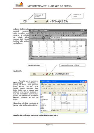 INFORMÁTICA 2011 – BANCO DO BRASIL
Página 56
A Barra de Fórmula
poderá assumir
dois formatos: um
durante a edição
da célula ativa
quando dois novos
botões são vistos
nesta Barra:
No EXCEL
Perceba que o campo de
ENDEREÇOS transformou-se
(virou) um botão, onde palavras
como ABOVE, AGORA, SEN,
SOMA podem aparecer. Este
botão indica que o usuário está
editando uma função qualquer e
que, se necessário, outra função
poderá ser selecionada através do
extensor, presente ao lado do
botão:
Quando a edição é concluída, a
janela volta ao formato anterior:
A caixa de endereço ou nome, poderá ser usado para:
Endereço da
Célula
Conteúdo da
Célula
Cancelar a Edição Inserir ou Confirmar a Edição
 